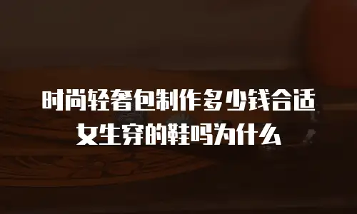 时尚轻奢包制作多少钱合适女生穿的鞋吗为什么