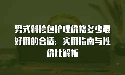 男式斜挎包护理价格多少最好用的合适：实用指南与性价比解析