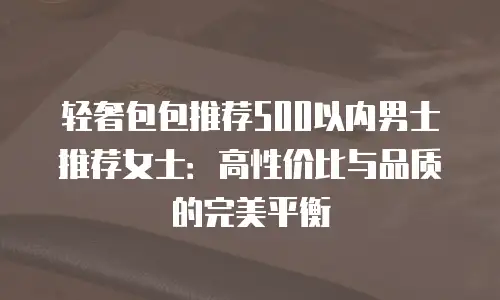轻奢包包推荐500以内男士推荐女士：高性价比与品质的完美平衡