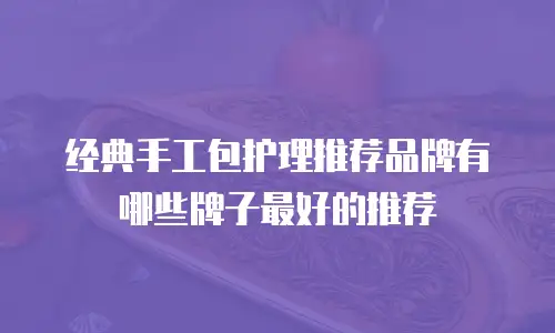 经典手工包护理推荐品牌有哪些牌子最好的推荐