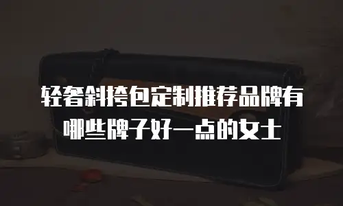 轻奢斜挎包定制推荐品牌有哪些牌子好一点的女士