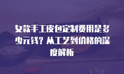 女款手工皮包定制费用是多少元钱？从工艺到价格的深度解析
