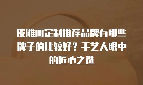 皮雕画定制推荐品牌有哪些牌子的比较好？手艺人眼中的匠心之选