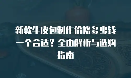 新款牛皮包制作价格多少钱一个合适？全面解析与选购指南