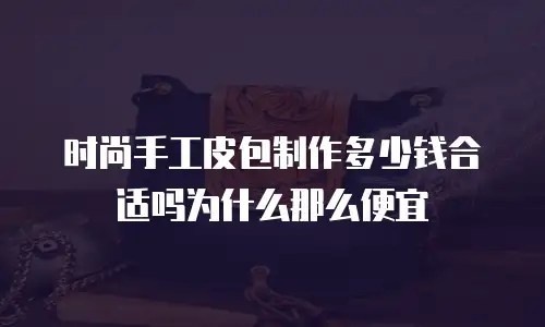 时尚手工皮包制作多少钱合适吗为什么那么便宜