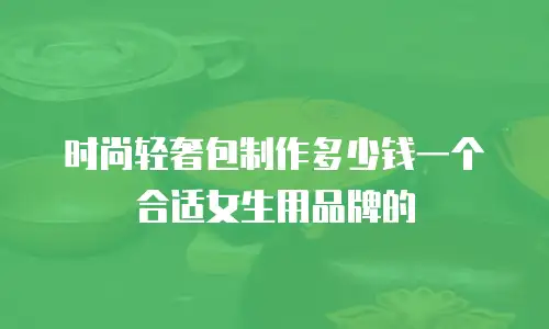 时尚轻奢包制作多少钱一个合适女生用品牌的