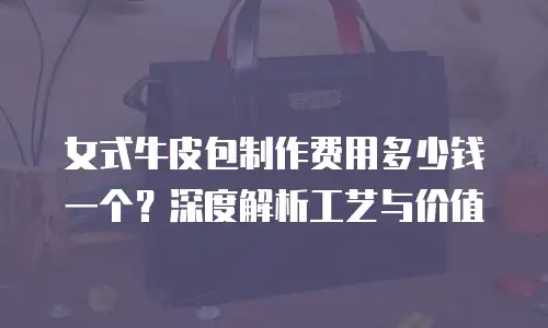 女式牛皮包制作费用多少钱一个？深度解析工艺与价值
