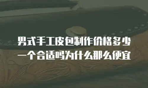 男式手工皮包制作价格多少一个合适吗为什么那么便宜