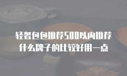轻奢包包推荐500以内推荐什么牌子的比较好用一点