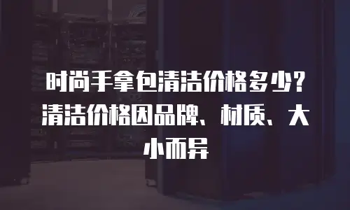 时尚手拿包清洁价格多少？清洁价格因品牌、材质、大小而异