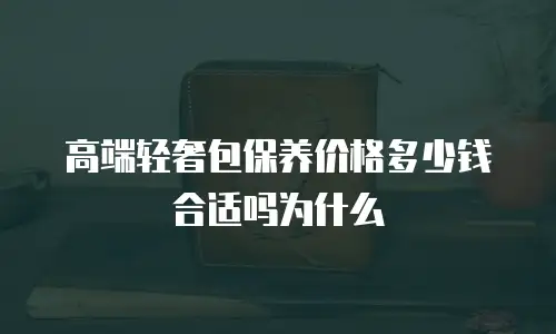 高端轻奢包保养价格多少钱合适吗为什么