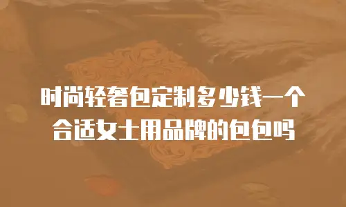 时尚轻奢包定制多少钱一个合适女士用品牌的包包吗