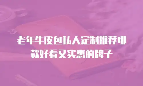 老年牛皮包私人定制推荐哪款好看又实惠的牌子
