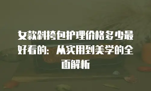 女款斜挎包护理价格多少最好看的：从实用到美学的全面解析
