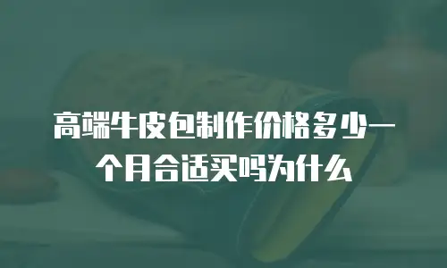 高端牛皮包制作价格多少一个月合适买吗为什么