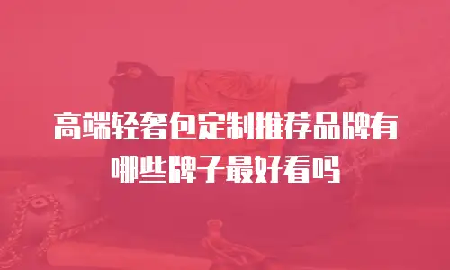 高端轻奢包定制推荐品牌有哪些牌子最好看吗