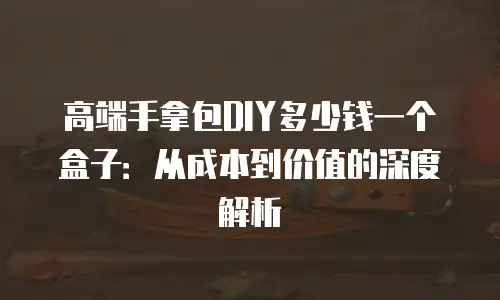 高端手拿包DIY多少钱一个盒子：从成本到价值的深度解析