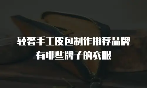 轻奢手工皮包制作推荐品牌有哪些牌子的衣服