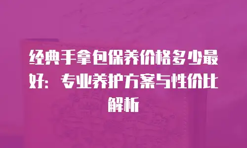 经典手拿包保养价格多少最好：专业养护方案与性价比解析