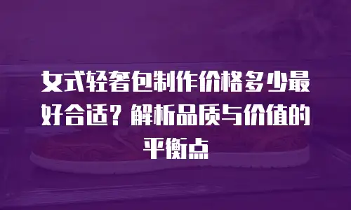 女式轻奢包制作价格多少最好合适？解析品质与价值的平衡点