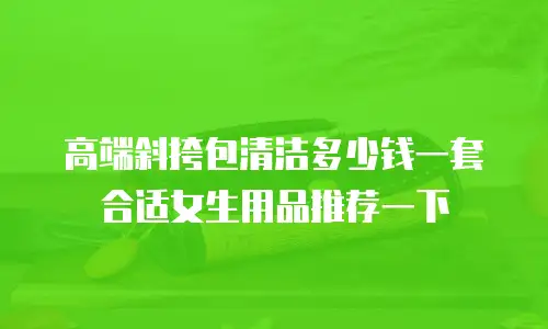 高端斜挎包清洁多少钱一套合适女生用品推荐一下