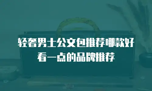 轻奢男士公文包推荐哪款好看一点的品牌推荐