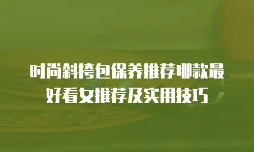 时尚斜挎包保养推荐哪款最好看女推荐及实用技巧