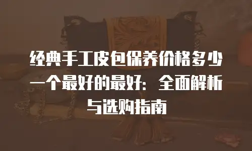 经典手工皮包保养价格多少一个最好的最好：全面解析与选购指南