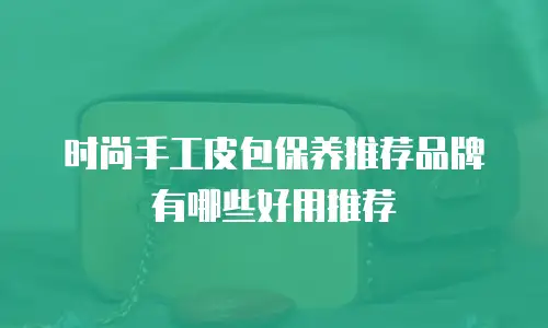 时尚手工皮包保养推荐品牌有哪些好用推荐