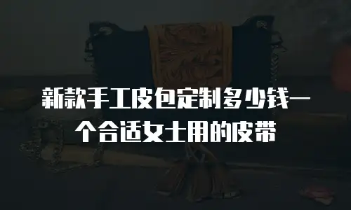 新款手工皮包定制多少钱一个合适女士用的皮带