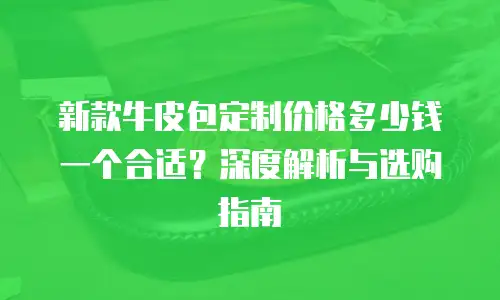 新款牛皮包定制价格多少钱一个合适？深度解析与选购指南