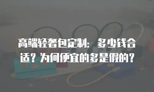 高端轻奢包定制：多少钱合适？为何便宜的多是假的？