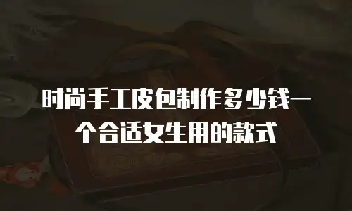 时尚手工皮包制作多少钱一个合适女生用的款式