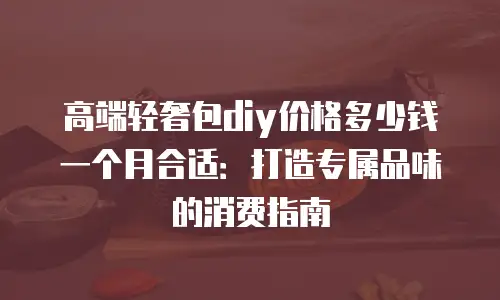 高端轻奢包diy价格多少钱一个月合适：打造专属品味的消费指南