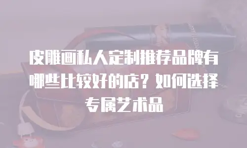 皮雕画私人定制推荐品牌有哪些比较好的店？如何选择专属艺术品