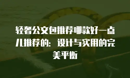 轻奢公文包推荐哪款好一点儿推荐的：设计与实用的完美平衡