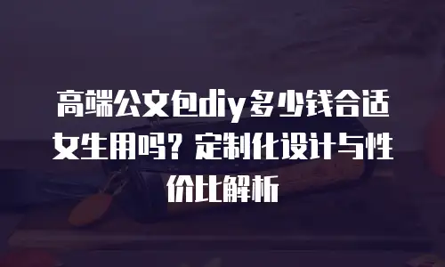 高端公文包diy多少钱合适女生用吗？定制化设计与性价比解析