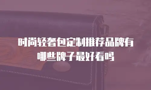 时尚轻奢包定制推荐品牌有哪些牌子最好看吗