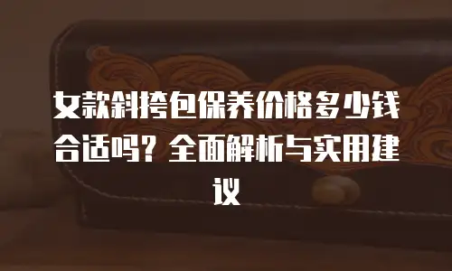 女款斜挎包保养价格多少钱合适吗？全面解析与实用建议