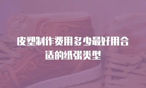皮塑制作费用多少最好用合适的纸张类型