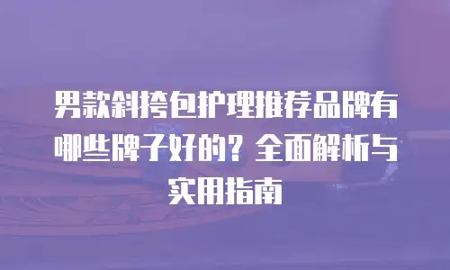 男款斜挎包护理推荐品牌有哪些牌子好的？全面解析与实用指南