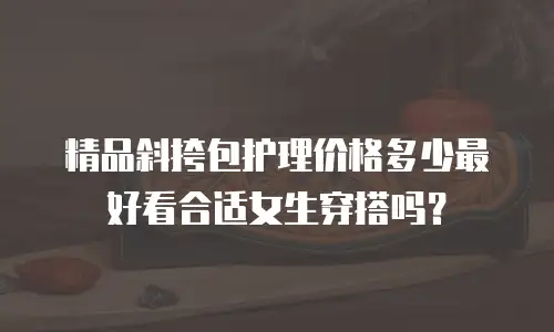 精品斜挎包护理价格多少最好看合适女生穿搭吗？