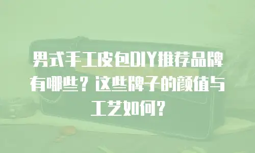 男式手工皮包DIY推荐品牌有哪些？这些牌子的颜值与工艺如何？