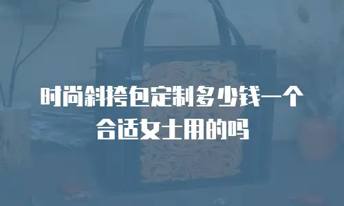 时尚斜挎包定制多少钱一个合适女士用的吗