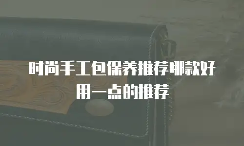 时尚手工包保养推荐哪款好用一点的推荐