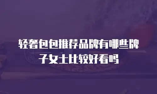 轻奢包包推荐品牌有哪些牌子女士比较好看吗