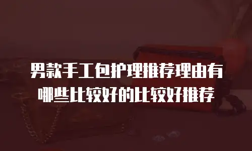 男款手工包护理推荐理由有哪些比较好的比较好推荐
