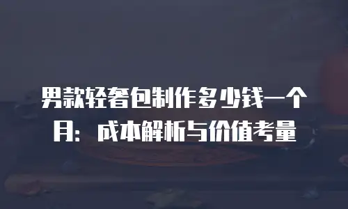 男款轻奢包制作多少钱一个月：成本解析与价值考量