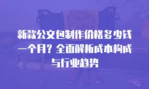 新款公文包制作价格多少钱一个月？全面解析成本构成与行业趋势