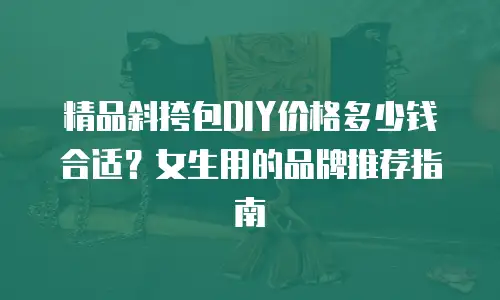 精品斜挎包DIY价格多少钱合适？女生用的品牌推荐指南